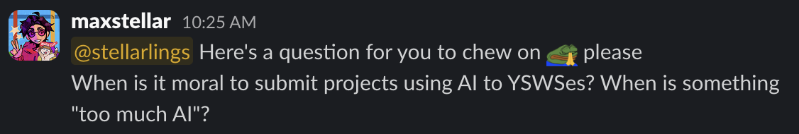 A Slack message from me asking "When is it moral to submit projects using AI to YSWSes? When is something "too much AI"?"